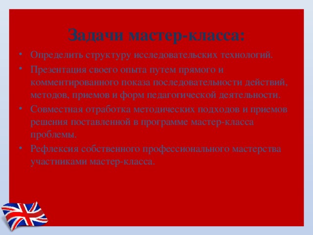  Задачи мастер-класса:   Определить структуру исследовательских технологий. Презентация своего опыта путем прямого и комментированного показа последовательности действий, методов, приемов и форм педагогической деятельности. Совместная отработка методических подходов и приемов решения поставленной в программе мастер-класса проблемы. Рефлексия собственного профессионального мастерства участниками мастер-класса. 