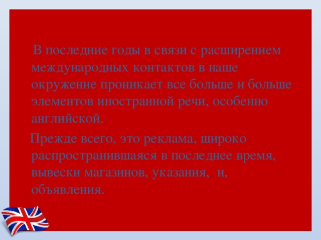  В последние годы в связи с расширением международных контактов в наше окружение проникает все больше и больше элементов иностранной речи, особенно английской.   Прежде всего, это реклама, широко распространившаяся в последнее время, вывески магазинов, указания, и, объявления. 