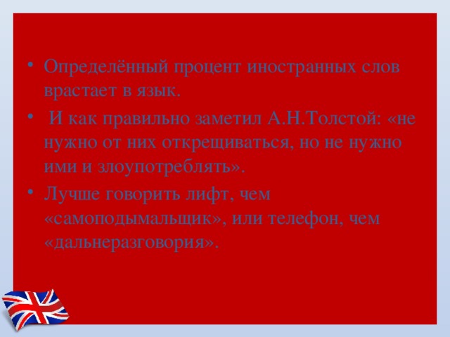 Определённый процент иностранных слов врастает в язык.  И как правильно заметил А.Н.Толстой: «не нужно от них открещиваться, но не нужно ими и злоупотреблять». Лучше говорить лифт, чем «самоподымальщик», или телефон, чем «дальнеразговория». 