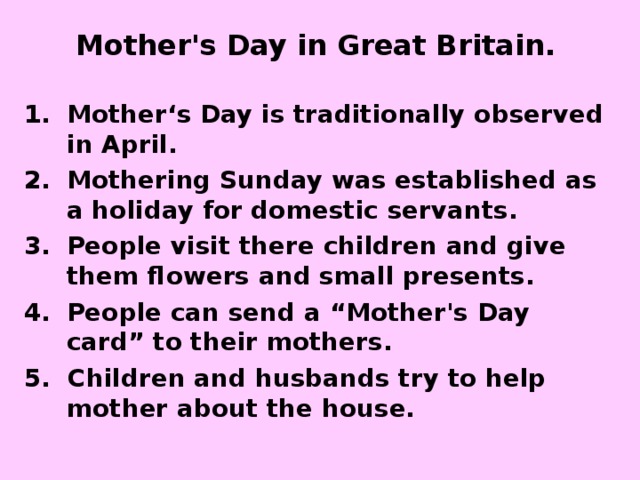 Mother's Day in Great Britain.  Mother‘s Day is traditionally observed in April. Mothering Sunday was established as a holiday for domestic servants.  People visit there children and give them flowers and small presents. People can send a “Mother's Day card” to their mothers. 5. Children and husbands try to help mother about the house. 