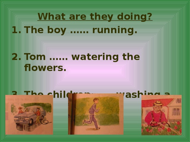 What are they doing? The boy …… running.  Tom …… watering the flowers.  The children …… washing a car.  