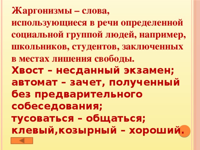 Жаргонизмы – слова, использующиеся в речи определенной социальной группой людей, например, школьников, студентов, заключенных в местах лишения свободы. Хвост – несданный экзамен; автомат – зачет, полученный без предварительного собеседования; тусоваться – общаться; клевый,козырный – хороший.  