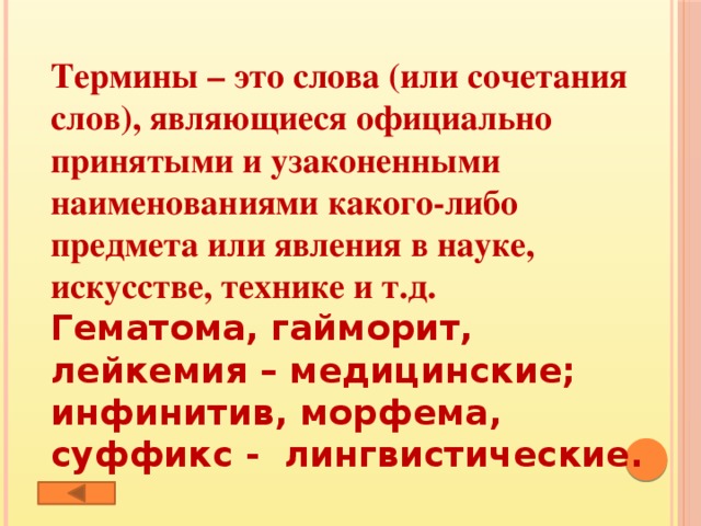 Термины – это слова (или сочетания слов), являющиеся официально принятыми и узаконенными наименованиями какого-либо предмета или явления в науке, искусстве, технике и т.д. Гематома, гайморит, лейкемия – медицинские; инфинитив, морфема, суффикс - лингвистические. 