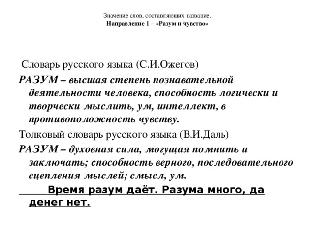 Значение слов, составляющих название.  Направление 1 – «Разум и чувство»      Словарь русского языка (С.И.Ожегов) РАЗУМ – высшая степень познавательной деятельности человека, способность логически и творчески мыслить, ум, интеллект, в противоположность чувству. Толковый словарь русского языка (В.И.Даль) РАЗУМ – духовная сила, могущая помнить и заключать; способность верного, последовательного сцепления мыслей; смысл, ум.  Время разум даёт. Разума много, да денег нет.    