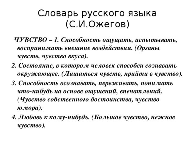 Словарь русского языка (С.И.Ожегов)  ЧУВСТВО – 1. Способность ощущать, испытывать, воспринимать внешние воздействия. (Органы чувств, чувство вкуса). 2. Состояние, в котором человек способен сознавать окружающее. (Лишиться чувств, прийти в чувство). 3. Способность осознавать, переживать, понимать что-нибудь на основе ощущений, впечатлений. (Чувство собственного достоинства, чувство юмора). 4. Любовь к кому-нибудь. (Большое чувство, нежное чувство). 