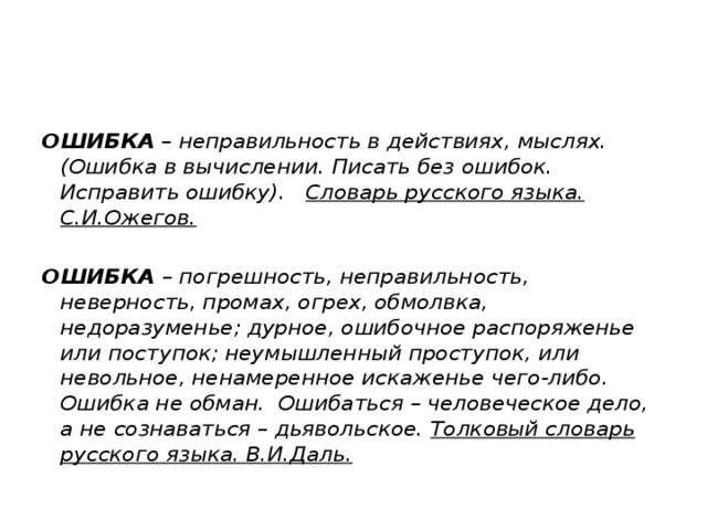 ОШИБКА  – неправильность в действиях, мыслях. (Ошибка в вычислении. Писать без ошибок. Исправить ошибку). Словарь русского языка. С.И.Ожегов.  ОШИБКА – погрешность, неправильность, неверность, промах, огрех, обмолвка, недоразуменье; дурное, ошибочное распоряженье или поступок; неумышленный проступок, или невольное, ненамеренное искаженье чего-либо. Ошибка не обман. Ошибаться – человеческое дело, а не сознаваться – дьявольское. Толковый словарь русского языка. В.И.Даль. 