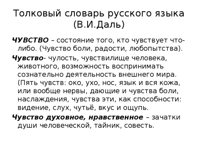 Толковый словарь русского языка (В.И.Даль) ЧУВСТВО – состояние того, кто чувствует что-либо. (Чувство боли, радости, любопытства). Чувство - чулость, чувствилище человека, животного, возможность воспринимать сознательно деятельность внешнего мира. (Пять чувств: око, ухо, нос, язык и вся кожа, или вообще нервы, дающие и чувства боли, наслаждения, чувства эти, как способности: видение, слух, чутьё, вкус и ощупь. Чувство духовное, нравственное – зачатки души человеческой, тайник, совесть. 