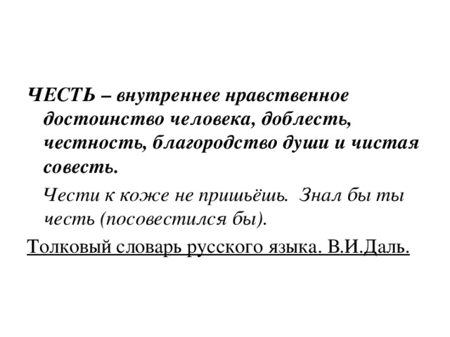 ЧЕСТЬ – внутреннее нравственное достоинство человека, доблесть, честность, благородство души и чистая совесть.  Чести к коже не пришьёшь. Знал бы ты честь (посовестился бы). Толковый словарь русского языка. В.И.Даль. 