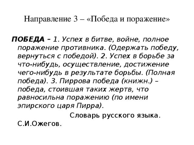 Направление 3 – «Победа и поражение» ПОБЕДА – 1. Успех в битве, войне, полное поражение противника. (Одержать победу, вернуться с победой). 2. Успех в борьбе за что-нибудь, осуществление, достижение чего-нибудь в результате борьбы. (Полная победа). 3. Пиррова победа (книжн.) – победа, стоившая таких жертв, что равносильна поражению (по имени эпирского царя Пирра).  Словарь русского языка. С.И.Ожегов. 