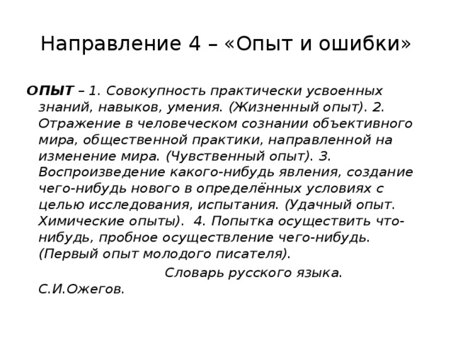 Направление 4 – «Опыт и ошибки» ОПЫТ – 1. Совокупность практически усвоенных знаний, навыков, умения. (Жизненный опыт). 2. Отражение в человеческом сознании объективного мира, общественной практики, направленной на изменение мира. (Чувственный опыт). 3. Воспроизведение какого-нибудь явления, создание чего-нибудь нового в определённых условиях с целью исследования, испытания. (Удачный опыт. Химические опыты). 4. Попытка осуществить что-нибудь, пробное осуществление чего-нибудь. (Первый опыт молодого писателя).  Словарь русского языка. С.И.Ожегов. 