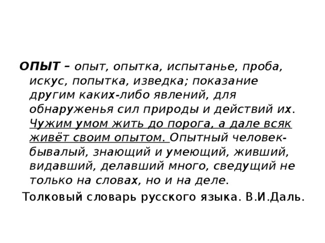 ОПЫТ – опыт, опытка, испытанье, проба, искус, попытка, изведка; показание другим каких-либо явлений, для обнаруженья сил природы и действий их. Чужим умом жить до порога, а дале всяк живёт своим опытом. Опытный человек- бывалый, знающий и умеющий, живший, видавший, делавший много, сведущий не только на словах, но и на деле. Толковый словарь русского языка. В.И.Даль. 