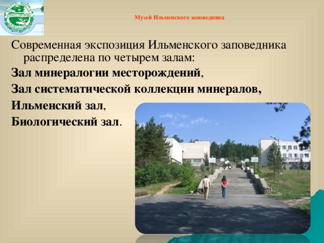 Музей Ильменского заповедника   Современная экспозиция Ильменского заповедника распределена по четырем залам: Зал минералогии месторождений , Зал систематической коллекции минералов,  Ильменский зал ,   Биологический зал .