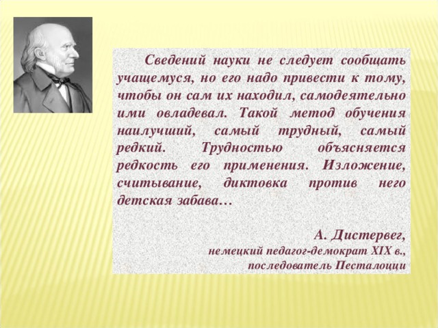  Сведений науки не следует сообщать учащемуся, но его надо привести к тому, чтобы он сам их находил, самодеятельно ими овладевал. Такой метод обучения наилучший, самый трудный, самый редкий. Трудностью объясняется редкость его применения. Изложение, считывание, диктовка против него детская забава…  А. Дистервег, немецкий педагог-демократ XIX в.,  последователь Песталоцци 