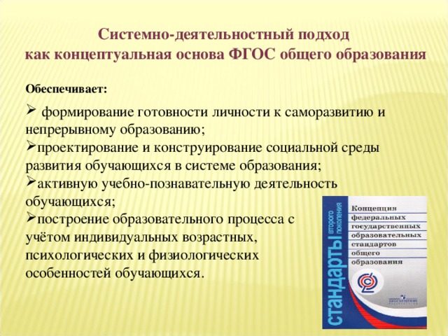 Системно-деятельностный подход как концептуальная основа ФГОС общего образования  Обеспечивает:   формирование готовности личности к саморазвитию и непрерывному образованию; проектирование и конструирование социальной среды развития обучающихся в системе образования; активную учебно-познавательную деятельность обучающихся; построение образовательного процесса с учётом индивидуальных возрастных, психологических и физиологических особенностей обучающихся. 