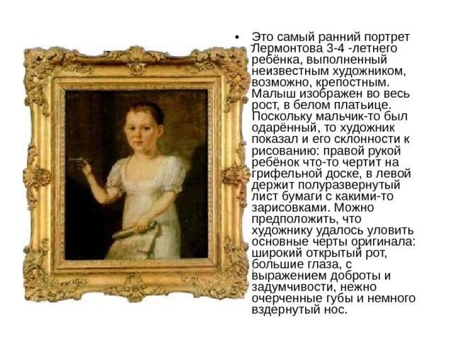 Это самый ранний портрет Лермонтова 3-4 -летнего ребёнка, выполненный неизвестным художником, возможно, крепостным. Малыш изображен во весь рост, в белом платьице. Поскольку мальчик-то был одарённый, то художник показал и его склонности к рисованию: правой рукой ребёнок что-то чертит на грифельной доске, в левой держит полуразвернутый лист бумаги с какими-то зарисовками. Можно предположить, что художнику удалось уловить основные черты оригинала: широкий открытый рот, большие глаза, с выражением доброты и задумчивости, нежно очерченные губы и немного вздернутый нос. 