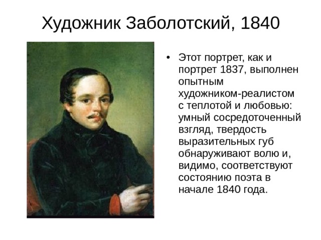 Художник Заболотский, 1840 Этот портрет, как и портрет 1837, выполнен опытным художником-реалистом с теплотой и любовью: умный сосредоточенный взгляд, твердость выразительных губ обнаруживают волю и, видимо, соответствуют состоянию поэта в начале 1840 года. 