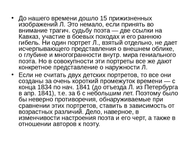 До нашего времени дошло 15 прижизненных изображений Л. Это немало, если принять во внимание трагич. судьбу поэта — две ссылки на Кавказ, участие в боевых походах и его раннюю гибель. Ни один портрет Л., взятый отдельно, не дает исчерпывающего представления о внешнем облике, о глубине и многогранности внутр. мира гениального поэта. Но в совокупности эти портреты все же дают конкретное представление о наружности Л. Если не считать двух детских портретов, то все они созданы за очень короткий промежуток времени — с конца 1834 по нач. 1841 (до отъезда Л. из Петербурга в апр. 1841), т.е. за 6 с небольшим лет. Поэтому было бы неверно противоречия, обнаруживаемые при сравнении этих портретов, ставить в зависимость от возрастных различий. Дело, наверное, в изменчивости настроения поэта и его черт, а также в отношении авторов к поэту. 