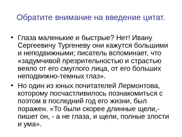 Обратите внимание на введение цитат. Глаза маленькие и быстрые? Нет! Ивану Сергеевичу Тургеневу они кажутся большими и неподвижными; писатель вспоминает, что «задумчивой презрительностью и страстью веяло от его смуглого лица, от его больших неподвижно-темных глаз». Но один из юных почитателей Лермонтова, которому посчастливилось познакомиться с поэтом в последний год его жизни, был поражен. «То были скорее длинные щели,- пишет он, - а не глаза, и щели, полные злости и ума». 
