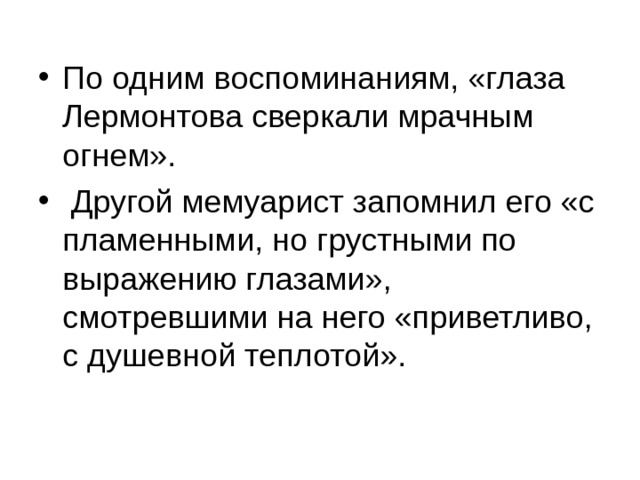 По одним воспоминаниям, «глаза Лермонтова сверкали мрачным огнем».  Другой мемуарист запомнил его «с пламенными, но грустными по выражению глазами», смотревшими на него «приветливо, с душевной теплотой». 