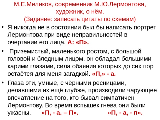 М.Е.Меликов, современник М.Ю.Лермонтова, художник, о нём.  (Задание: записать цитаты по схемам) Я никогда не в состоянии был бы написать портрет Лермонтова при виде неправильностей в очертании его лица. А: «П».  Приземистый, маленького ростом, с большой головой и бледным лицом, он обладал большими карими глазами, сила обаяния которых до сих пор остаётся для меня загадкой. «П,» - а. Глаза эти, умные, с чёрными ресницами, делавшими их ещё глубже, производили чарующее впечатление на того, кто бывал симпатичен Лермонтову. Во время вспышек гнева они были ужасны. «П, - а. – П». «П, - а, - п».  