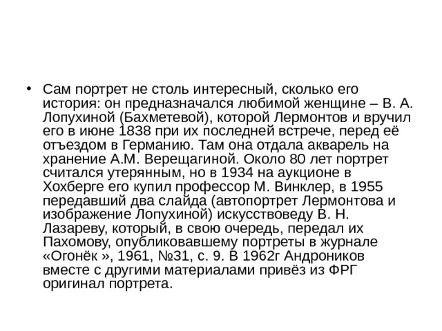 Сам портрет не столь интересный, сколько его история: он предназначался любимой женщине – В. А. Лопухиной (Бахметевой), которой Лермонтов и вручил его в июне 1838 при их последней встрече, перед её отъездом в Германию. Там она отдала акварель на хранение А.М. Верещагиной. Около 80 лет портрет считался утерянным, но в 1934 на аукционе в Хохберге его купил профессор М. Винклер, в 1955 передавший два слайда (автопортрет Лермонтова и изображение Лопухиной) искусствоведу В. Н. Лазареву, который, в свою очередь, передал их Пахомову, опубликовавшему портреты в журнале «Огонёк », 1961, №31, с. 9. В 1962г Андроников вместе с другими материалами привёз из ФРГ оригинал портрета. 