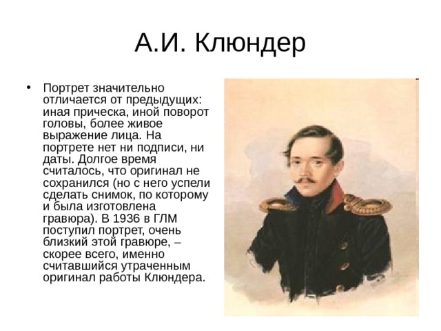 А.И. Клюндер Портрет значительно отличается от предыдущих: иная прическа, иной поворот головы, более живое выражение лица. На портрете нет ни подписи, ни даты. Долгое время считалось, что оригинал не сохранился (но с него успели сделать снимок, по которому и была изготовлена гравюра). В 1936 в ГЛМ поступил портрет, очень близкий этой гравюре, – скорее всего, именно считавшийся утраченным оригинал работы Клюндера. 