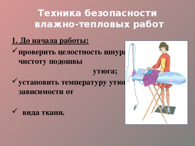 Техника безопасности  влажно-тепловых работ 1. До начала работы: проверить целостность шнура и чистоту подошвы утюга; установить температуру утюга в зависимости от  вида ткани. 