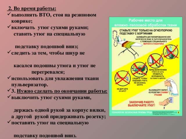  2. Во время работы: выполнять ВТО, стоя на резиновом коврике; включать утюг сухими руками;  ставить утюг на специальную  подставку подошвой вниз; следить за тем, чтобы шнур не  касался подошвы утюга и утюг не перегревался; использовать для увлажнения ткани пульверизатор. 3. Нужно сделать по окончании работы: выключить утюг сухими руками,  держась одной рукой за корпус вилки, а другой рукой придерживать розетку; поставить утюг на специальную  подставку подошвой вниз. 