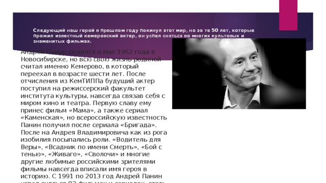 Следующий наш герой в прошлом году покинул этот мир, но за те 50 лет, которые прожил известный кемеровский актер, он успел сняться во многих культовых и знаменитых фильмах. Андрей Панин родился в мае 1962 года в Новосибирске, но всю свою жизнь родиной считал именно Кемерово, в который переехал в возрасте шести лет. После отчисления из КемТИППа будущий актер поступил на режиссерский факультет института культуры, навсегда связав себя с миром кино и театра. Первую славу ему принес фильм «Мама», а также сериал «Каменская», но всероссийскую известность Панин получил после сериала «Бригада». После на Андрея Владимировича как из рога изобилия посыпались роли. «Водитель для Веры», «Всадник по имени Смерть», «Бой с тенью», «Живаго», «Сволочи» и многие другие любимые российскими зрителями фильмы навсегда вписали имя героя в историю. С 1991 по 2013 год Андрей Панин успел сняться 82 фильмах и сериалах, стать заслуженным артистом Российской Федерации, Почетным гражданином Кемеровской области и получить Государственную премию РФ. 
