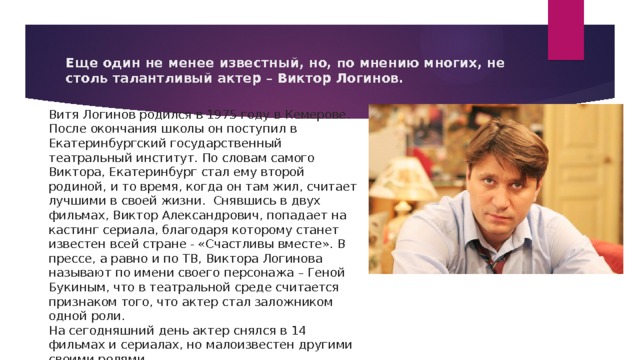 Еще один не менее известный, но, по мнению многих, не столь талантливый актер – Виктор Логинов.  Витя Логинов родился в 1975 году в Кемерове. После окончания школы он поступил в Екатеринбургский государственный театральный институт. По словам самого Виктора, Екатеринбург стал ему второй родиной, и то время, когда он там жил, считает лучшими в своей жизни.  Снявшись в двух фильмах, Виктор Александрович, попадает на кастинг сериала, благодаря которому станет известен всей стране - «Счастливы вместе». В прессе, а равно и по ТВ, Виктора Логинова называют по имени своего персонажа – Геной Букиным, что в театральной среде считается признаком того, что актер стал заложником одной роли.  На сегодняшний день актер снялся в 14 фильмах и сериалах, но малоизвестен другими своими ролями. 