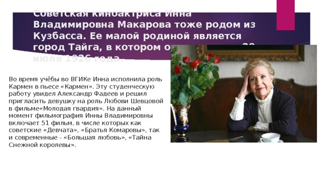Советская киноактриса Инна Владимировна Макарова тоже родом из Кузбасса. Ее малой родиной является город Тайга, в котором она родилась 28 июля 1926 года. Во время учёбы во ВГИКе Инна исполнила роль Кармен в пьесе «Кармен». Эту студенческую работу увидел Александр Фадеев и решил пригласить девушку на роль Любови Шевцовой в фильме«Молодая гвардия». На данный момент фильмография Инны Владимировны включает 51 фильм, в числе которых как советские «Девчата», «Братья Комаровы», так и современные - «Большая любовь», «Тайна Снежной королевы». 