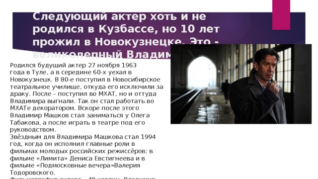Следующий актер хоть и не родился в Кузбассе, но 10 лет прожил в Новокузнецке. Это - великолепный Владимир Машков. Родился будущий актер  27 ноября 1963 года  в  Туле , а в середине 60-х уехал в Новокузнецк. В 80-е поступил в Новосибирское театральное училище, откуда его исключили за драку. После – поступил во МХАТ, но и оттуда Владимира выгнали. Так он стал работать во МХАТе декоратором. Вскоре после этого Владимир Машков стал заниматься у  Олега Табакова , а после играть в театре под его руководством. Звёздным для Владимира Машкова стал  1994 год , когда он исполнил главные роли в фильмах молодых российских режиссёров: в фильме « Лимита »  Дениса Евстигнеева  и в фильме « Подмосковные вечера » Валерия Тодоровского . Фильмография актера – 40 картин, Владимир Львович имеет более 20-ти наград, в числе которых - «Н ародный артист России». 