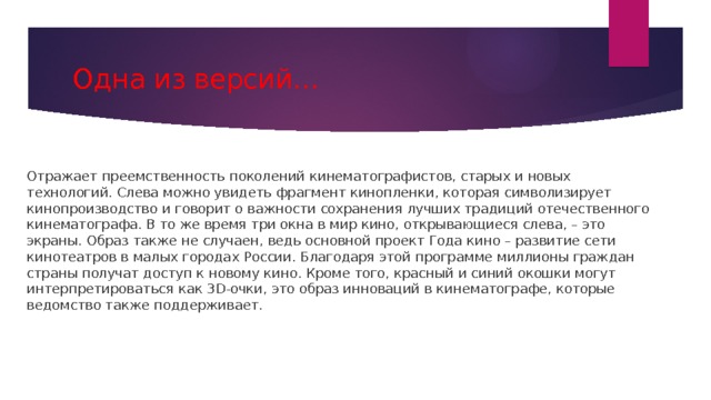 Одна из версий… Отражает преемственность поколений кинематографистов, старых и новых технологий. Слева можно увидеть фрагмент кинопленки, которая символизирует кинопроизводство и говорит о важности сохранения лучших традиций отечественного кинематографа. В то же время три окна в мир кино, открывающиеся слева, – это экраны. Образ также не случаен, ведь основной проект Года кино – развитие сети кинотеатров в малых городах России. Благодаря этой программе миллионы граждан страны получат доступ к новому кино. Кроме того, красный и синий окошки могут интерпретироваться как 3D-очки, это образ инноваций в кинематографе, которые ведомство также поддерживает. 