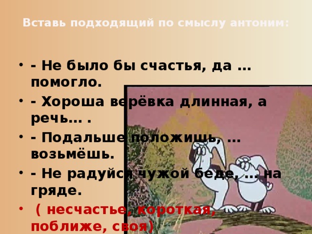 Вставь подходящий по смыслу антоним:   - Не было бы счастья, да … помогло. - Хороша верёвка длинная, а речь… . - Подальше положишь, … возьмёшь. - Не радуйся чужой беде, … на гряде.   ( несчастье, короткая, поближе, своя) 