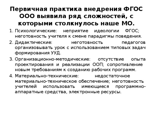 Первичная практика внедрения ФГОС ООО выявила ряд сложностей, с которыми столкнулось наше МО. Психологические: неприятие идеологии ФГОС; неготовность учителя к смене парадигмы поведения. Дидактические: неготовность педагогов организовывать урок с использованием типовых задач формирования УУД. Организационно-методические: отсутствие опыта проектирования и реализации ООП; сопротивление новым требованиям к созданию рабочих программ. Материально-технические: недостаточное материально-техническое обеспечение; неготовность учителей использовать имеющиеся программно-аппаратные средства, электронные ресурсы. 