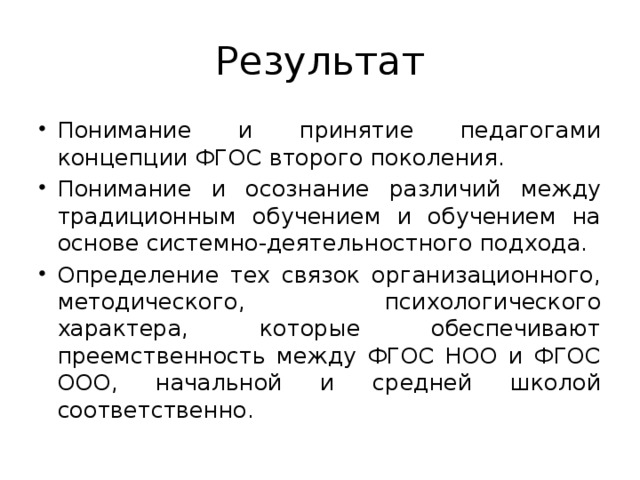 Результат Понимание и принятие педагогами концепции ФГОС второго поколения. Понимание и осознание различий между традиционным обучением и обучением на основе системно-деятельностного подхода. Определение тех связок организационного, методического, психологического характера, которые обеспечивают преемственность между ФГОС НОО и ФГОС ООО, начальной и средней школой соответственно. 