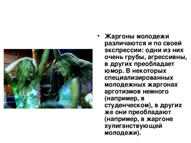 Жаргоны молодежи различаются и по своей экспрессии: одни из них очень грубы, агрессивны, в других преобладает юмор. В некоторых специализированных молодежных жаргонах арготизмов немного (например, в студенческом), в других же они преобладают (например, в жаргоне хулиганствующей молодежи).