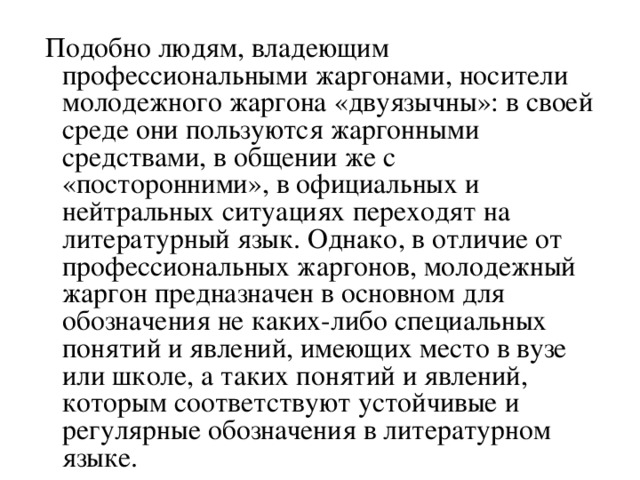 Подобно людям, владеющим  профессиональными жаргонами, носители молодежного жаргона «двуязычны»: в своей среде они пользуются жаргонными средствами, в общении же с «посторонними», в официальных и нейтральных ситуациях переходят на литературный язык. Однако, в отличие от профессиональных жаргонов, молодежный жаргон предназначен в основном для обозначения не каких-либо специальных понятий и явлений, имеющих место в вузе или школе, а таких понятий и явлений, которым соответствуют устойчивые и регулярные обозначения в литературном языке.