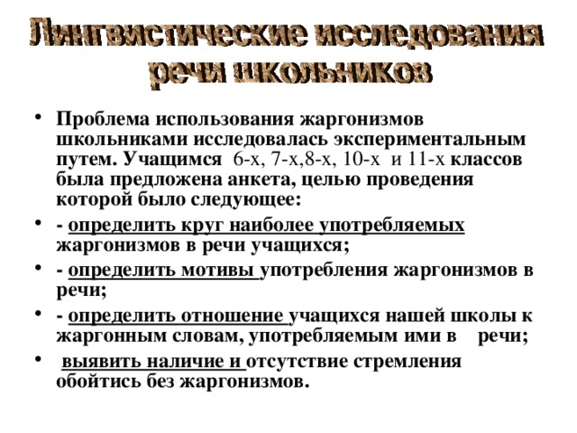 Проблема использования жаргонизмов школьниками исследовалась экспериментальным путем. Учащимся  6-х, 7-х,8-х, 10-х и 11-х классов была предложена анкета, целью проведения которой было следующее: - определить круг наиболее употребляемых жаргонизмов в речи учащихся; - определить мотивы употребления жаргонизмов в речи; - определить отношение учащихся нашей школы к жаргонным словам, употребляемым ими в речи;  выявить наличие и