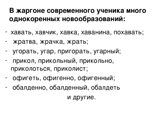 В жаргоне современного ученика много однокоренных новообразований: хавать, хавчик, хавка, хаванина, похавать;  жратва, жрачка, жрать;  угорать, угар, пригорать, угарный;  прикол, прикольный, прикольно, приколоться, приколист;  офигеть, офигенно, офигенный;  обалденно, обалденный, обалдеть  и другие.