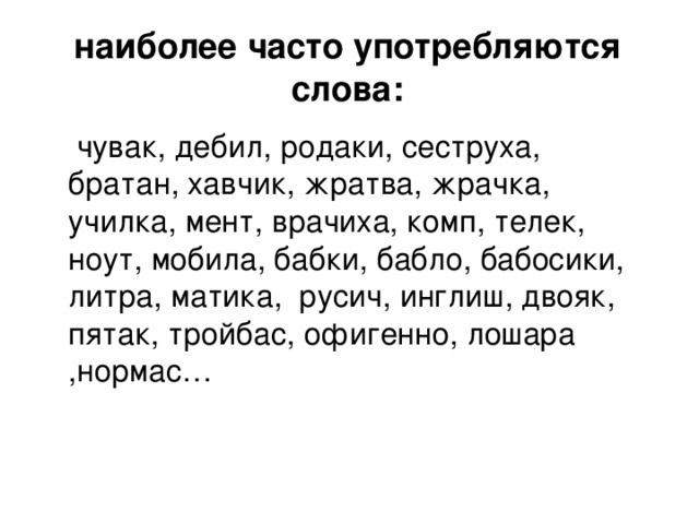 наиболее часто употребляются слова:  чувак, дебил, родаки, сеструха, братан, хавчик, жратва, жрачка, училка, мент, врачиха, комп, телек, ноут, мобила, бабки, бабло, бабосики, литра, матика, русич, инглиш, двояк, пятак, тройбас, офигенно, лошара ,нормас…