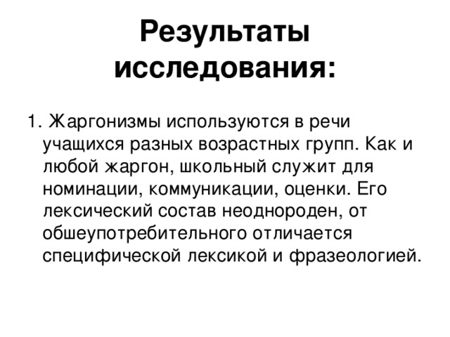 Результаты исследования:   1. Жаргонизмы используются в речи учащихся разных возрастных групп. Как и любой жаргон, школьный служит для номинации, коммуникации, оценки. Его лексический состав неоднороден, от обшеупотребительного отличается специфической лексикой и фразеологией.