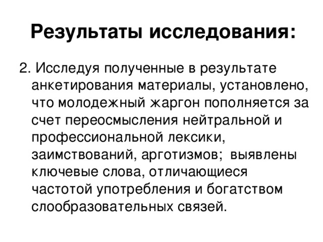 Результаты исследования: 2. Исследуя полученные в результате анкетирования материалы, установлено, что молодежный жаргон пополняется за счет переосмысления нейтральной и профессиональной лексики, заимствований, арготизмов; выявлены ключевые слова, отличающиеся частотой употребления и богатством слообразовательных связей.