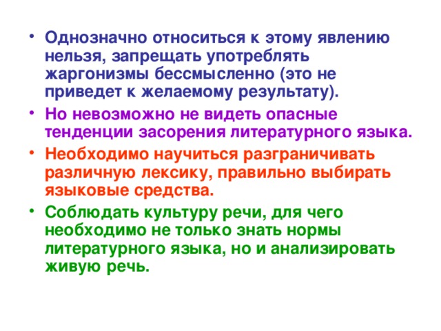 Однозначно относиться к этому явлению нельзя, запрещать употреблять жаргонизмы бессмысленно (это не приведет к желаемому результату). Но невозможно не видеть опасные тенденции засорения литературного языка. Необходимо научиться разграничивать различную лексику, правильно выбирать языковые средства. Соблюдать культуру речи, для чего необходимо не только знать нормы литературного языка, но и анализировать живую речь.