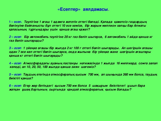   «Есептер» аялдамасы .  1 – есеп. Тәулігіне 1 ағаш 1 адамға жететін оттегі бөледі. Қалада қажетсіз газдардың бөлінуіне байланысты бұл оттегі 10 есе кемісе, бір жарым миллион халқы бар Алматы қаласының тұрғындары үшін қанша ағаш қажет?  2 – есеп Бір автомобиль тәулігіне 20 кг газ бөліп шығарса, 6 автомобиль 1 айда қанша кг газ бөліп шығарады?  3 – есеп 1 үйеңке ағашы бір жылда 2 кг 100 г оттегі бөліп шығарады. Ал шегіршін ағашы одан 7 есе көп оттегі бөліп шығарса, онда жылына бір үйеңке және шегіршін ағаштары қанша кг оттегі бөліп шығарады?  4 – есеп Атмосферадағы ауаның ластануы нәтижесінде 1 жылда 16 миллиард сомға залал  келеді, ал 10, 20, 50, 100 жылда қанша зиян шегеміз?  5 – есеп Таудың етегінде атмосфералық қысым 700 мм, ал шыңында 360 мм болса, таудың биіктігі қанша?  6 – есеп Егер жер бетіндегі қысым 750 мм болса 5 шақырым биіктіктегі ұшып бара жатқан ұшақ бортының сыртында қандай атмосфералық қысым болады? 