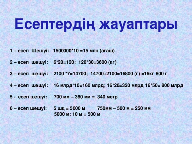 Есептердің жауаптары 1 – есеп Шешуі: 1500000*10 =15 млн (ағаш)  2 – есеп шешуі: 6*20=120; 120*30=3600 (кг)  3 – есеп шешуі: 2100 *7=14700; 14700+2100=16800 (г) =16кг 800 г  4 – есеп шешуі: 16 млрд*10=160 млрд; 16*20=320 млрд 16*50= 800 млрд  5 - есеп шешуі: 700 мм – 360 мм = 340 метр  6 – есеп шешуі: 5 шқ = 5000 м 750мм – 500 м = 250 мм  5000 м: 10 м = 500 м 