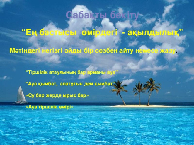 Сабақты бекіту “ Ең бастысы өмірдегі - ақылдылық” Мәтіндегі негізгі ойды бір сөзбен айту немесе жазу .  “ Тіршілік атаулының бар арманы ауа”  “ Ауа қымбат, алатұғын дем қымбат”  «Су бар жерде ырыс бар»  «Ауа тіршілік өмірі»   