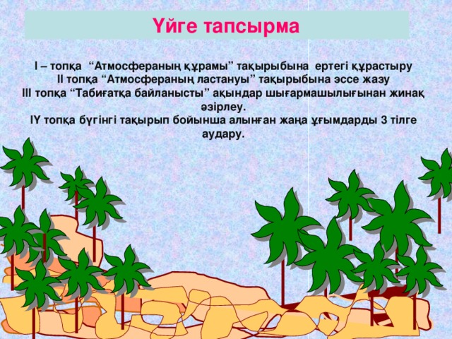    Үйге тапсырма  І – топқа “Атмосфераның құрамы” тақырыбына ертегі құрастыру ІІ топқа “Атмосфераның ластануы” тақырыбына эссе жазу ІІІ топқа “Табиғатқа байланысты” ақындар шығармашылығынан жинақ әзірлеу. ІҮ топқа бүгінгі тақырып бойынша алынған жаңа ұғымдарды 3 тілге аудару.                       