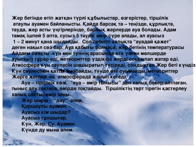 Жер бетінде өтіп жатқан түрлі құбылыстар, өзгерістер, тіршілік  атаулы ауамен байланысты. Қайда барсақ та – теңізде, құрлықта, тауда, жер асты үңгірлерінде, барлық жерлерде ауа болады. Адам тамақ ішпей 5 апта, сусыз 5 тәулік өмір сүре алады, ал ауасыз  1 – 2 минут қана шыдайды. Сол себепті халықта “ауадай қажет” деген нақыл сөз бар. Ауа қабығы болмаса, жер бетінің температурасы Айдағы сияқты күн мен түннің арасында өте үлкен мөлшерде ауытқып тұрар еді, метеориттер үздіксіз жерді соққылап жатар еді. Атмосфера күн сәулесін шашыратып түсіреді, сондықтан Жер беті күндіз Күн сәулесінен қатты қызбайды, түнде өте суымайды, метеориттер Жерге жетпей -ақ атмосферада жанып кетеді.  Ауа – тіршілік көзі. “ауа – өмір тынысы” деп халық бекер айтпаған. тыныс алу тоқтаса, өмірде тоқтайды. Тіршіліктің төрт тірегін қастерлеу халық салты, өмір заңы.  Жер шары - “дәу” әлем,  Қоршаулы ауамен.  Ауасыз кім шыдар?  Ауасыз тұншығар,  Күн, Жер, Су, Ауамен  Күнде ду мына әлем.  