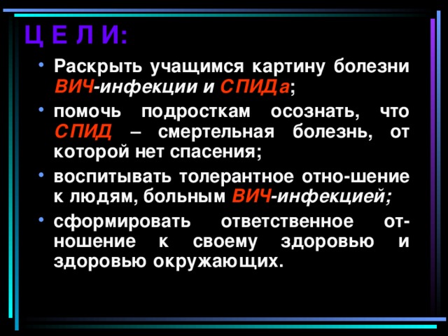 Ц Е Л И: Раскрыть учащимся картину болезни ВИЧ -инфекции и СПИДа ; помочь подросткам осознать, что СПИД – смертельная болезнь, от которой нет спасения; воспитывать толерантное отно-шение к людям, больным ВИЧ -инфекцией; сформировать ответственное от-ношение к своему здоровью и здоровью окружающих.  